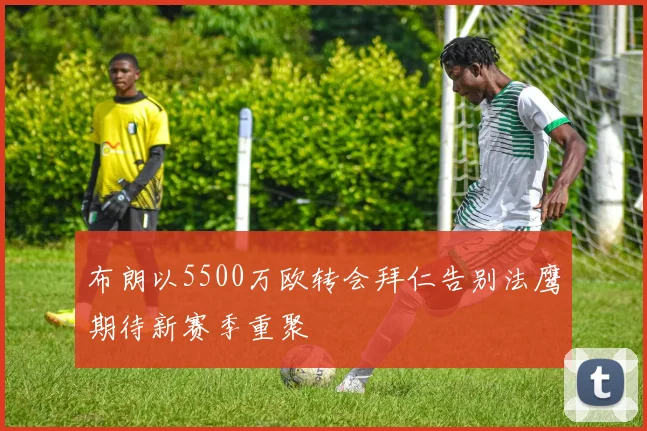 布朗以5500万欧转会拜仁告别法鹰期待新赛季重聚
