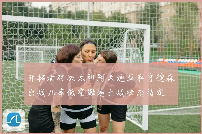 开拓者对决太阳阿夫迪亚和亨德森出战几率低霍勒迪出战状态待定
