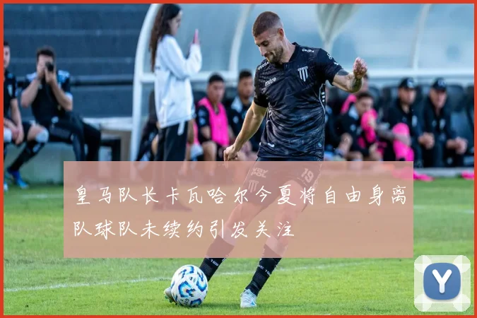 皇马队长卡瓦哈尔今夏将自由身离队球队未续约引发关注