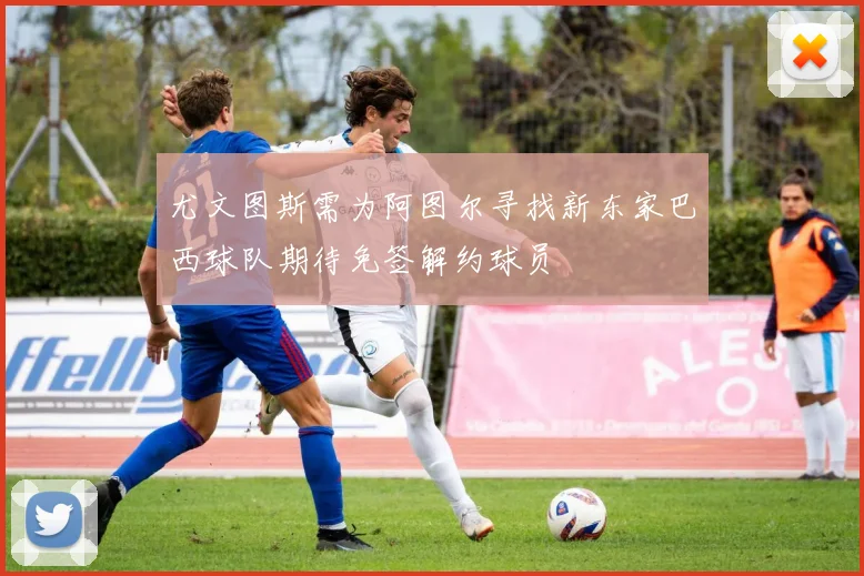 尤文图斯需为阿图尔寻找新东家巴西球队期待免签解约球员