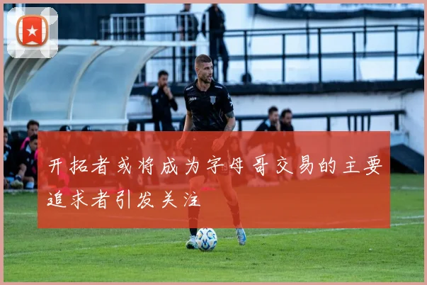 开拓者或将成为字母哥交易的主要追求者引发关注