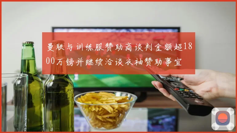 曼联与训练服赞助商谈判金额超1800万镑并继续洽谈衣袖赞助事宜