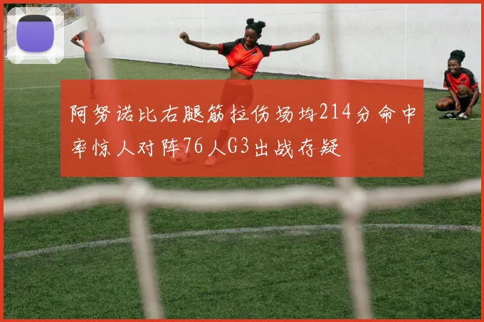 阿努诺比右腿筋拉伤场均214分命中率惊人对阵76人G3出战存疑