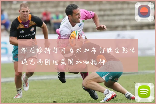 维尼修斯与内马尔加布打牌合影传递巴西团结氛围加油精神