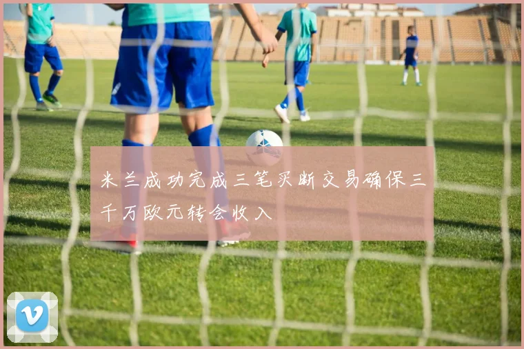 米兰成功完成三笔买断交易确保三千万欧元转会收入