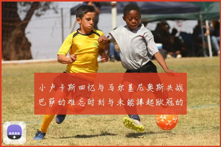 小卢卡斯回忆与马尔基尼奥斯共战巴萨的难忘时刻与未能捧起欧冠的遗憾