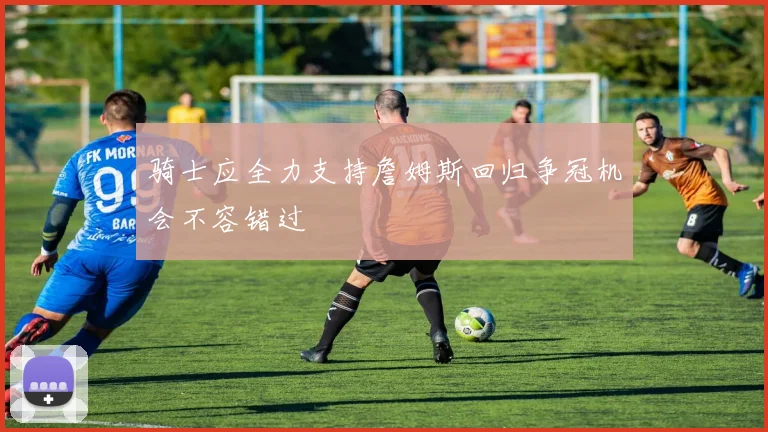 骑士应全力支持詹姆斯回归争冠机会不容错过