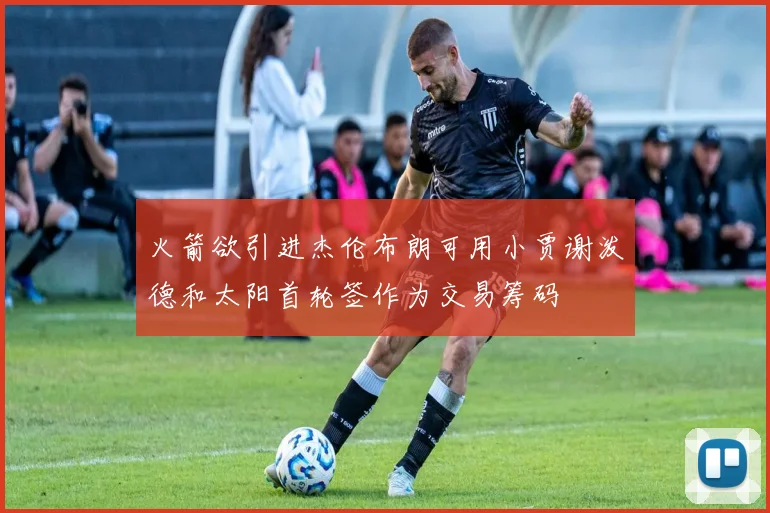 火箭欲引进杰伦布朗可用小贾谢泼德和太阳首轮签作为交易筹码