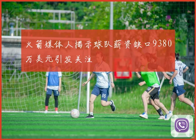 火箭媒体人揭示球队薪资缺口9380万美元引发关注