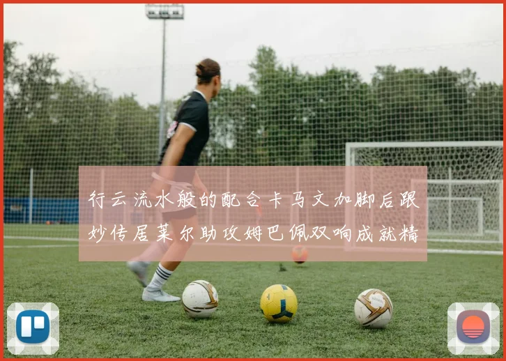 行云流水般的配合卡马文加脚后跟妙传居莱尔助攻姆巴佩双响成就精彩瞬间