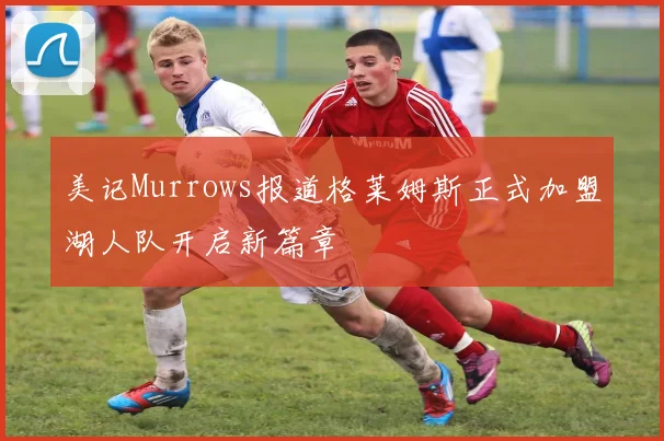 美记Murrows报道格莱姆斯正式加盟湖人队开启新篇章